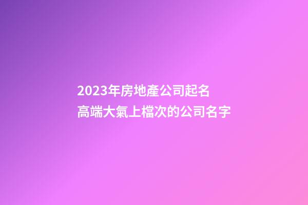 2023年房地產公司起名 高端大氣上檔次的公司名字